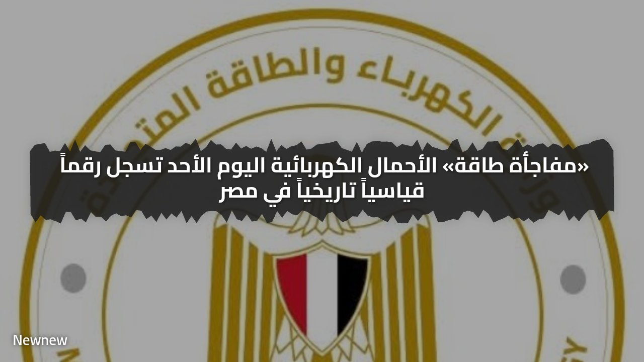 «مفاجأة طاقة» الأحمال الكهربائية اليوم الأحد تسجل رقماً قياسياً تاريخياً في مصر
