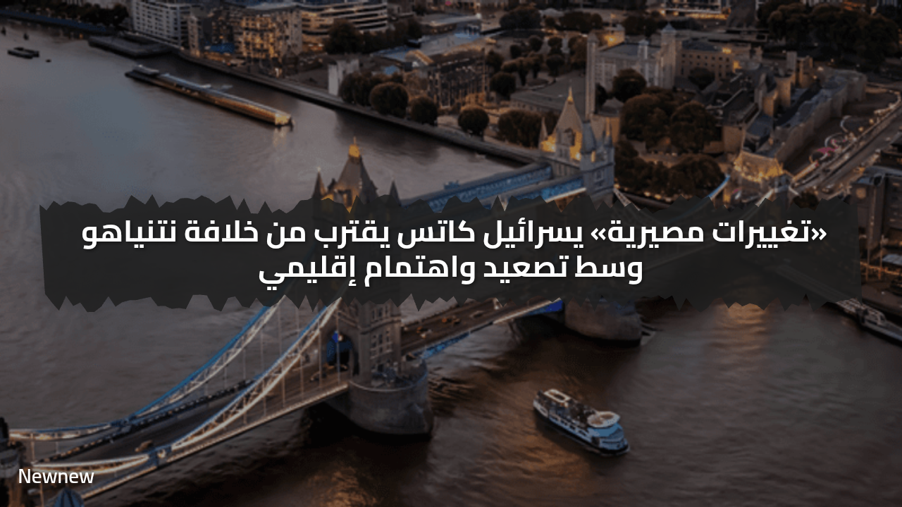 «تغييرات مصيرية» يسرائيل كاتس يقترب من خلافة نتنياهو وسط تصعيد واهتمام إقليمي